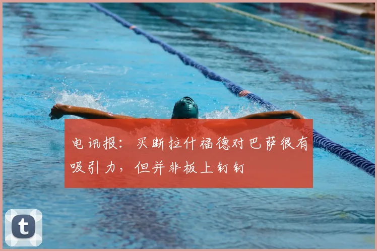 电讯报：买断拉什福德对巴萨很有吸引力，但并非板上钉钉