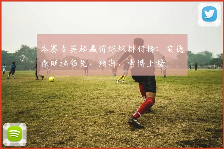 本赛季英超赢得球权排行榜：安德森断档领先，赖斯、索博上榜