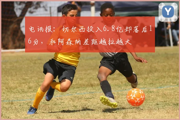 电讯报：切尔西投入6.8亿却落后16分，和阿森纳差距越拉越大