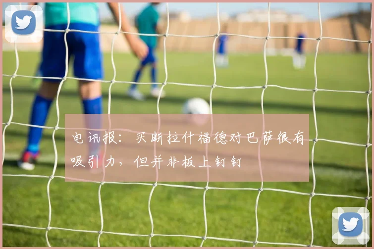 电讯报：买断拉什福德对巴萨很有吸引力，但并非板上钉钉