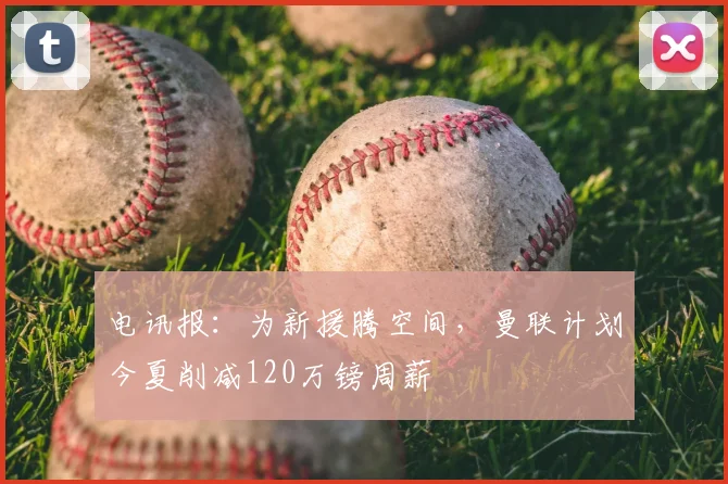 电讯报：为新援腾空间，曼联计划今夏削减120万镑周薪